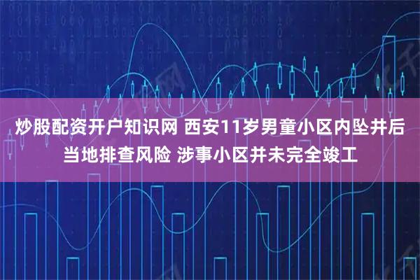 炒股配资开户知识网 西安11岁男童小区内坠井后当地排查风险 涉事小区并未完全竣工