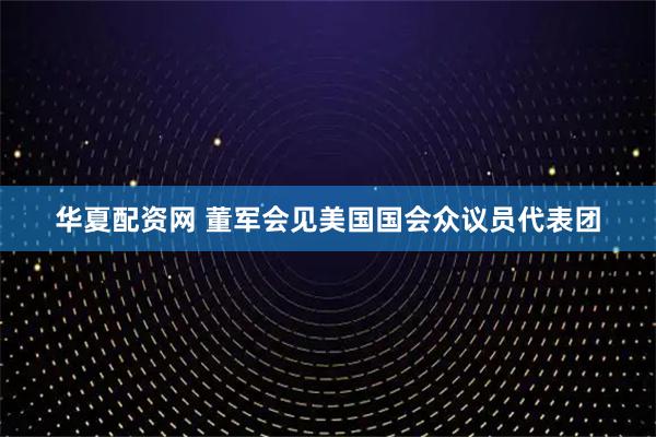 华夏配资网 董军会见美国国会众议员代表团