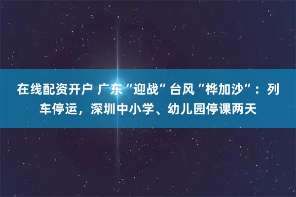 在线配资开户 广东“迎战”台风“桦加沙”：列车停运，深圳中小学、幼儿园停课两天