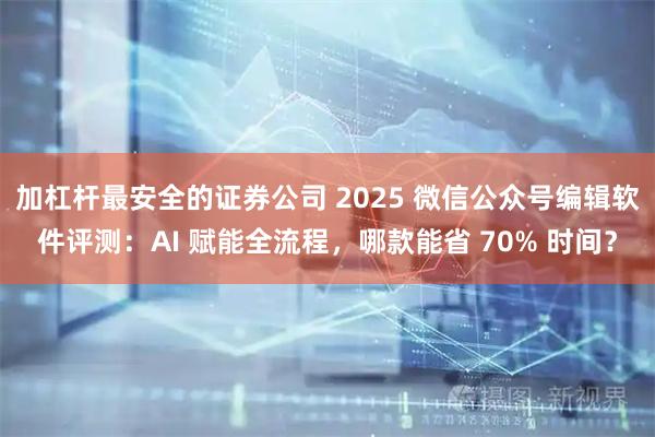 加杠杆最安全的证券公司 2025 微信公众号编辑软件评测：AI 赋能全流程，哪款能省 70% 时间？