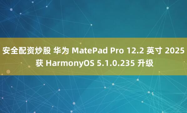 安全配资炒股 华为 MatePad Pro 12.2 英寸 2025 获 HarmonyOS 5.1.0.235 升级
