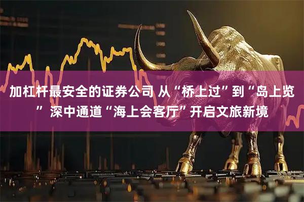 加杠杆最安全的证券公司 从“桥上过”到“岛上览” 深中通道“海上会客厅”开启文旅新境
