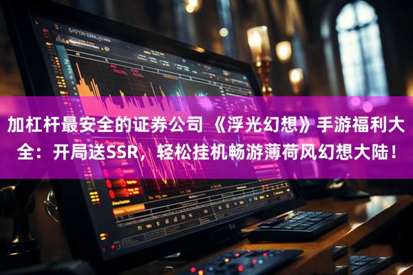 加杠杆最安全的证券公司 《浮光幻想》手游福利大全：开局送SSR，轻松挂机畅游薄荷风幻想大陆！