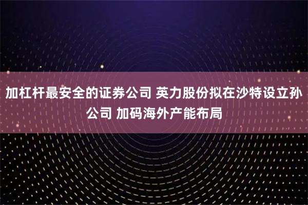 加杠杆最安全的证券公司 英力股份拟在沙特设立孙公司 加码海外产能布局