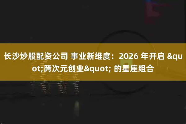 长沙炒股配资公司 事业新维度：2026 年开启 "跨次元创业" 的星座组合