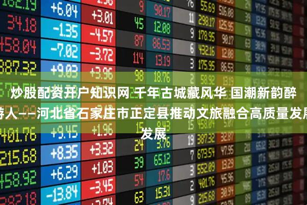 炒股配资开户知识网 千年古城藏风华 国潮新韵醉游人——河北省石家庄市正定县推动文旅融合高质量发展