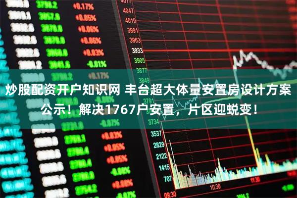 炒股配资开户知识网 丰台超大体量安置房设计方案公示！解决1767户安置，片区迎蜕变！