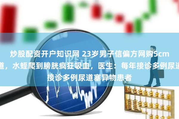 炒股配资开户知识网 23岁男子信偏方网购5cm水蛭塞进尿道，水蛭爬到膀胱疯狂吸血，医生：每年接诊多例尿道塞异物患者