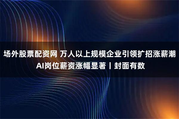 场外股票配资网 万人以上规模企业引领扩招涨薪潮 AI岗位薪资涨幅显著丨封面有数