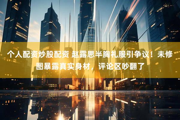 个人配资炒股配资 赵露思半胸礼服引争议！未修图暴露真实身材，评论区吵翻了