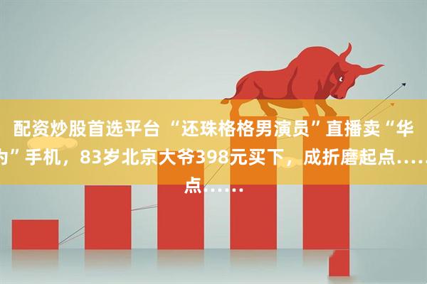 配资炒股首选平台 “还珠格格男演员”直播卖“华为”手机，83岁北京大爷398元买下，成折磨起点……