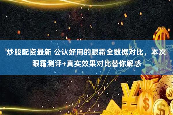 炒股配资最新 公认好用的眼霜全数据对比，本次眼霜测评+真实效果对比替你解惑