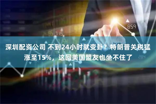 深圳配资公司 不到24小时就变卦？特朗普关税猛涨至15%，这回美国盟友也坐不住了