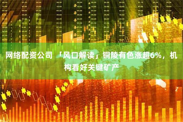 网络配资公司 「风口解读」铜陵有色涨超6%，机构看好关键矿产