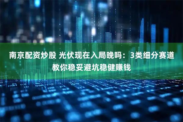 南京配资炒股 光伏现在入局晚吗：3类细分赛道教你稳妥避坑稳健赚钱