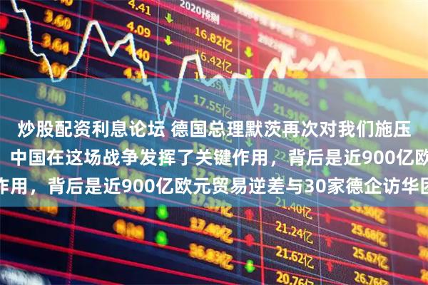 炒股配资利息论坛 德国总理默茨再次对我们施压！德国总理默茨表示，中国在这场战争发挥了关键作用，背后是近900亿欧元贸易逆差与30家德企访华团