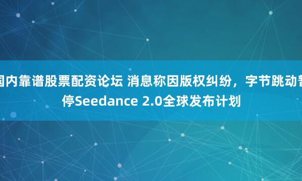 国内靠谱股票配资论坛 消息称因版权纠纷，字节跳动暂停Seedance 2.0全球发布计划
