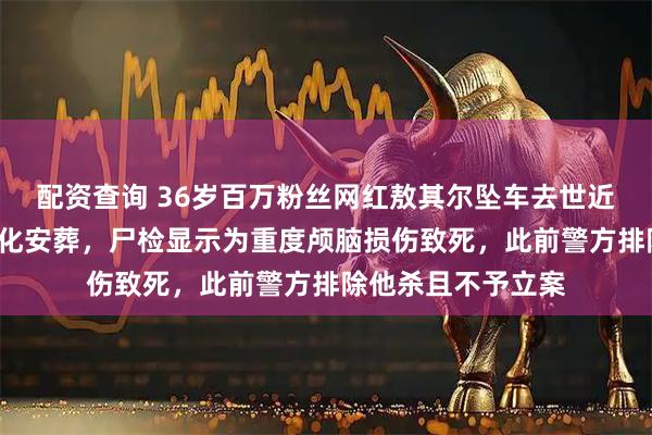 配资查询 36岁百万粉丝网红敖其尔坠车去世近6个月遗体仍未火化安葬，尸检显示为重度颅脑损伤致死，此前警方排除他杀且不予立案