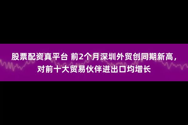 股票配资真平台 前2个月深圳外贸创同期新高，对前十大贸易伙伴进出口均增长