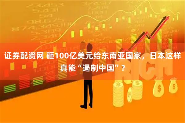 证券配资网 砸100亿美元给东南亚国家，日本这样真能“遏制中国”？