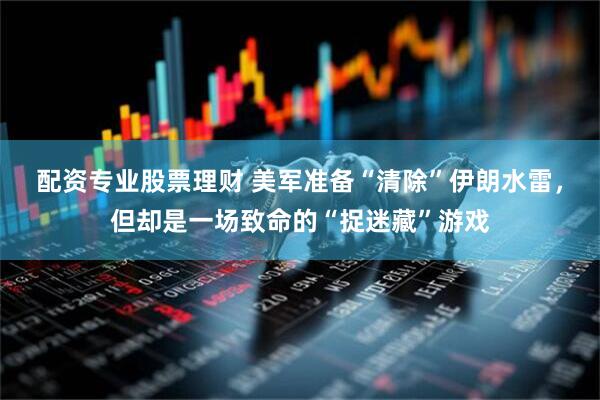 配资专业股票理财 美军准备“清除”伊朗水雷，但却是一场致命的“捉迷藏”游戏