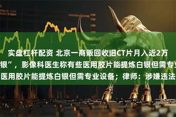 实盘杠杆配资 北京一商贩回收旧CT片月入近2万，“1公斤能提炼3到5克银”，影像科医生称有些医用胶片能提炼白银但需专业设备；律师：涉嫌违法