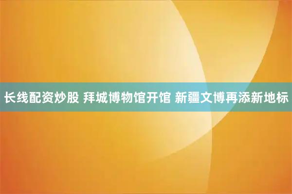 长线配资炒股 拜城博物馆开馆 新疆文博再添新地标