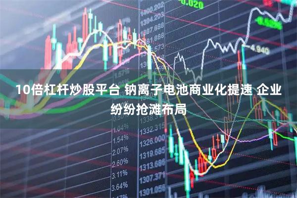 10倍杠杆炒股平台 钠离子电池商业化提速 企业纷纷抢滩布局