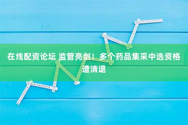 在线配资论坛 监管亮剑！多个药品集采中选资格遭清退