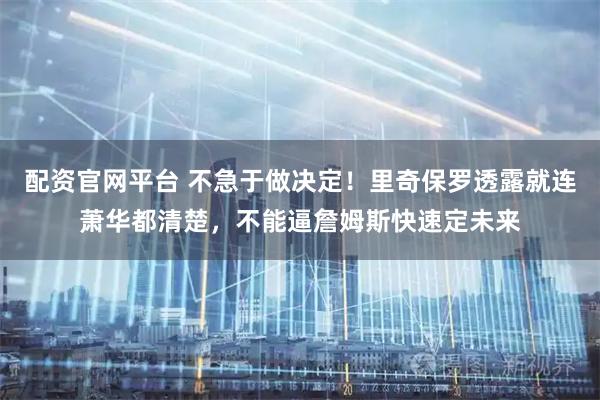 配资官网平台 不急于做决定！里奇保罗透露就连萧华都清楚，不能逼詹姆斯快速定未来