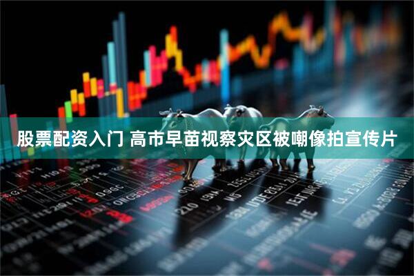 股票配资入门 高市早苗视察灾区被嘲像拍宣传片