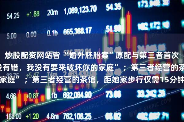 炒股配资网站皆 “婚外胚胎案”原配与第三者首次当面对质，对方：“我没有错，我没有要来破坏你的家庭” ；第三者经营的茶馆，距她家步行仅需15分钟