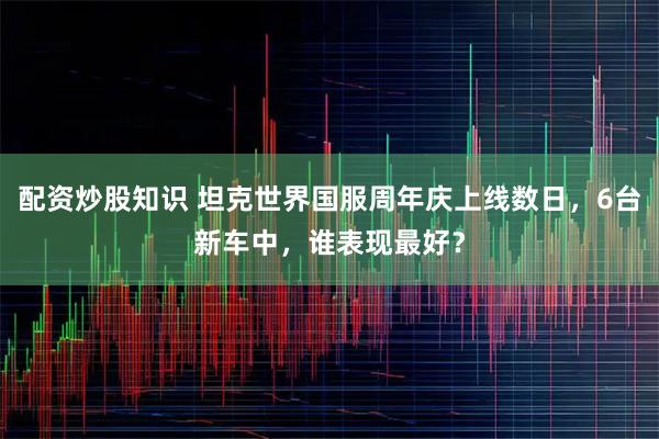 配资炒股知识 坦克世界国服周年庆上线数日,6台新车中,谁表现最好?